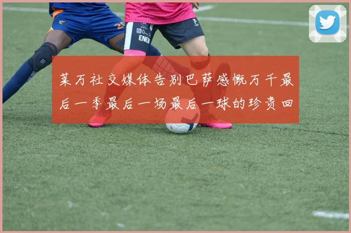 莱万社交媒体告别巴萨感慨万千最后一季最后一场最后一球的珍贵回忆