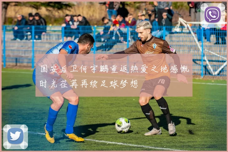国安后卫何宇鹏重返热爱之地感慨时光荏苒再续足球梦想