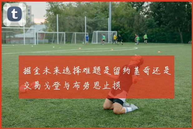 掘金未来选择难题是留约基奇还是交易戈登与布劳恩止损