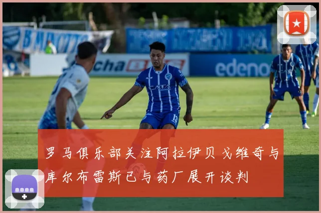 罗马俱乐部关注阿拉伊贝戈维奇与库尔布雷斯已与药厂展开谈判