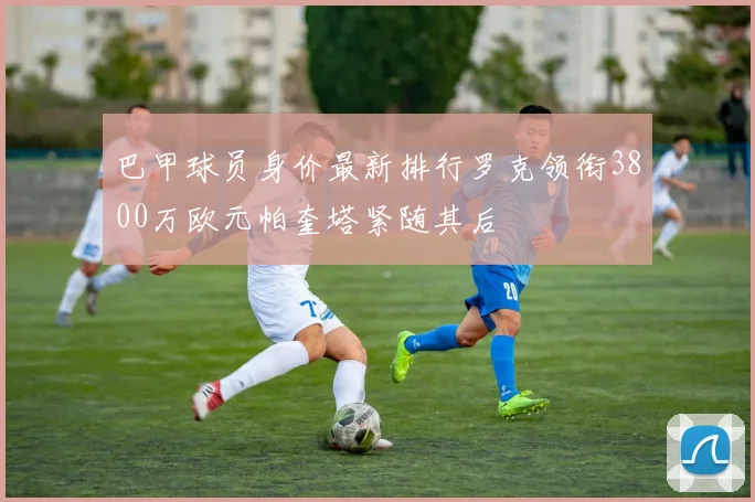 巴甲球员身价最新排行罗克领衔3800万欧元帕奎塔紧随其后