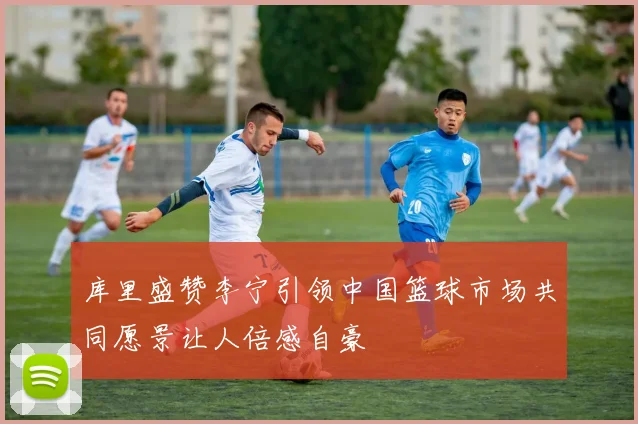 库里盛赞李宁引领中国篮球市场共同愿景让人倍感自豪