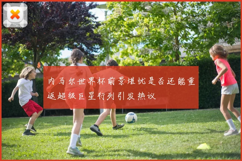 内马尔世界杯前景堪忧是否还能重返超级巨星行列引发热议