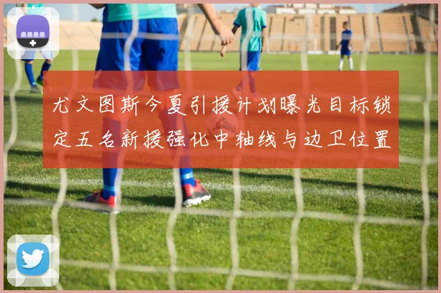 尤文图斯今夏引援计划曝光目标锁定五名新援强化中轴线与边卫位置