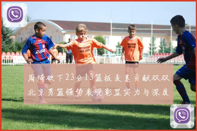周琦砍下23分13篮板麦基贡献双双北京男篮强势表现彰显实力与深度