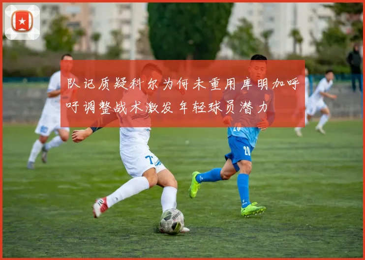 队记质疑科尔为何未重用库明加呼吁调整战术激发年轻球员潜力