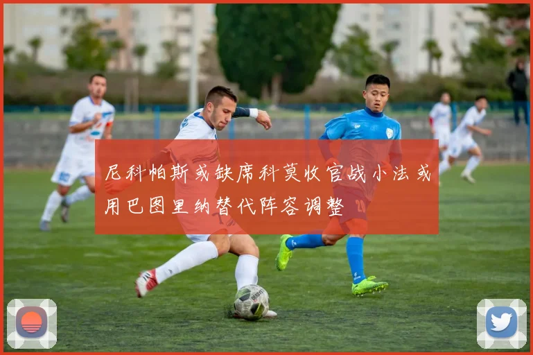 尼科帕斯或缺席科莫收官战小法或用巴图里纳替代阵容调整