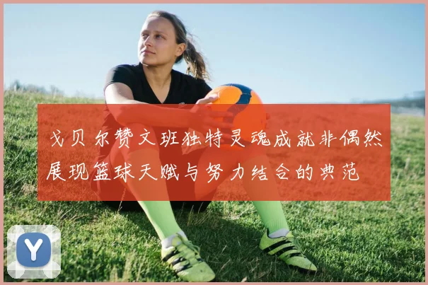 戈贝尔赞文班独特灵魂成就非偶然展现篮球天赋与努力结合的典范