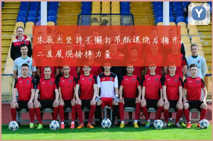 朱辰杰坚持不懈打吊瓶退烧后梅开二度展现榜样力量