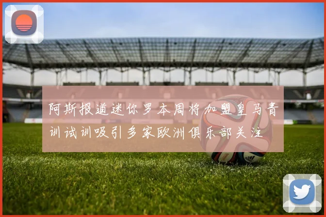 阿斯报道迷你罗本周将加盟皇马青训试训吸引多家欧洲俱乐部关注