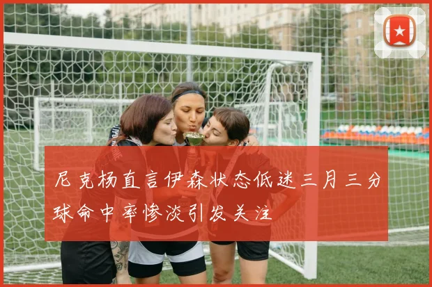 尼克杨直言伊森状态低迷三月三分球命中率惨淡引发关注