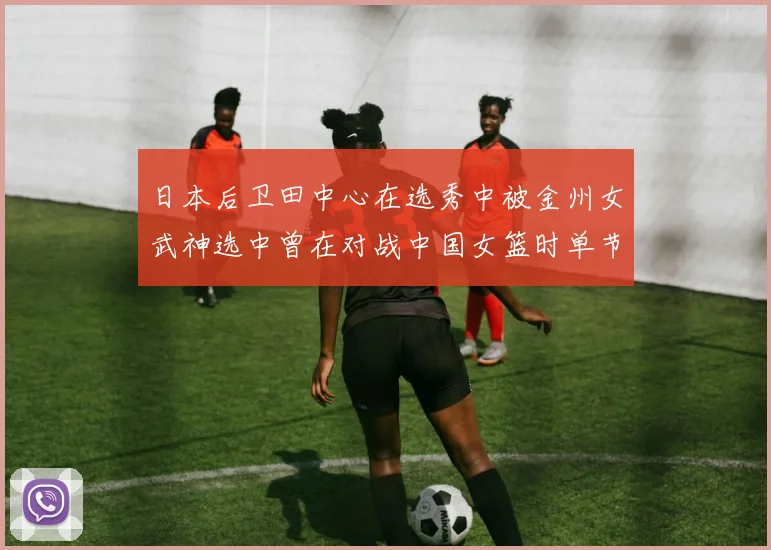 日本后卫田中心在选秀中被金州女武神选中曾在对战中国女篮时单节狂砍21分