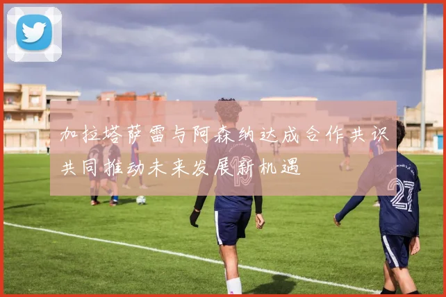 加拉塔萨雷与阿森纳达成合作共识共同推动未来发展新机遇