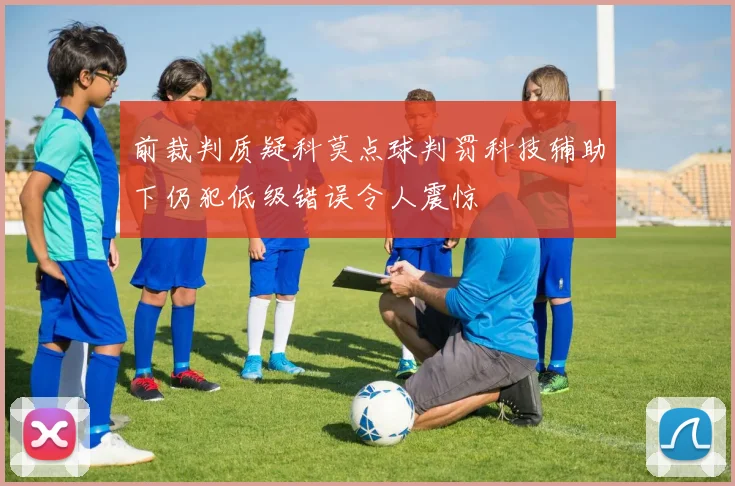 前裁判质疑科莫点球判罚科技辅助下仍犯低级错误令人震惊