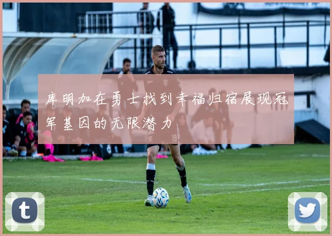 库明加在勇士找到幸福归宿展现冠军基因的无限潜力