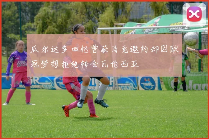 瓜尔达多回忆曾获马竞邀约却因欧冠梦想拒绝转会瓦伦西亚