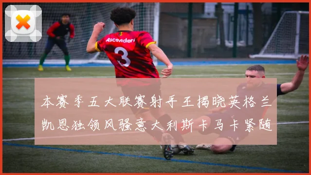 本赛季五大联赛射手王揭晓英格兰凯恩独领风骚意大利斯卡马卡紧随其后