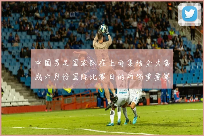 中国男足国家队在上海集结全力备战六月份国际比赛日的两场重要赛事