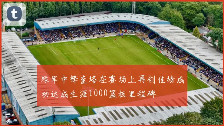 绿军中锋奎塔在赛场上再创佳绩成功达成生涯1000篮板里程碑