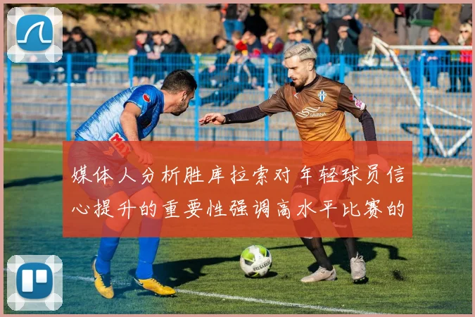 媒体人分析胜库拉索对年轻球员信心提升的重要性强调高水平比赛的必要性