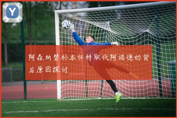 阿森纳替补本怀特取代阿诺德的背后原因探讨