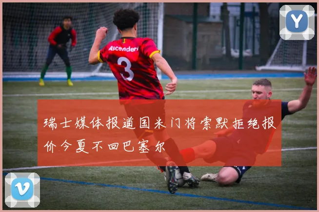 瑞士媒体报道国米门将索默拒绝报价今夏不回巴塞尔