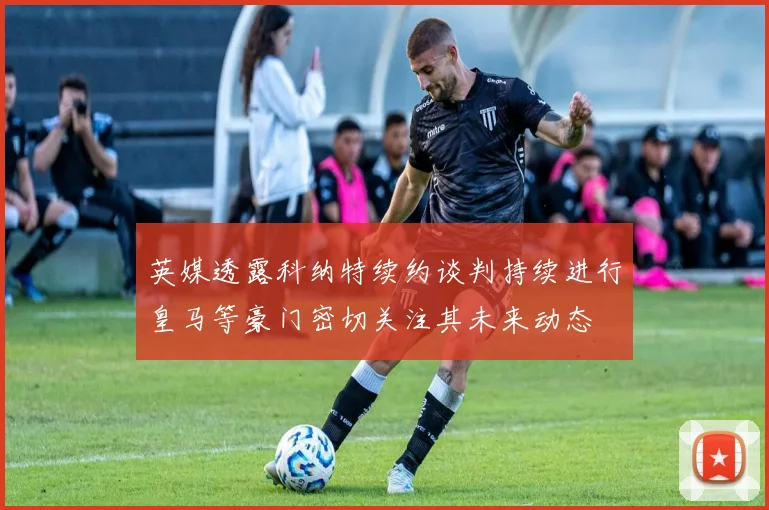 英媒透露科纳特续约谈判持续进行皇马等豪门密切关注其未来动态