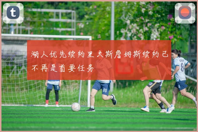 湖人优先续约里夫斯詹姆斯续约已不再是首要任务