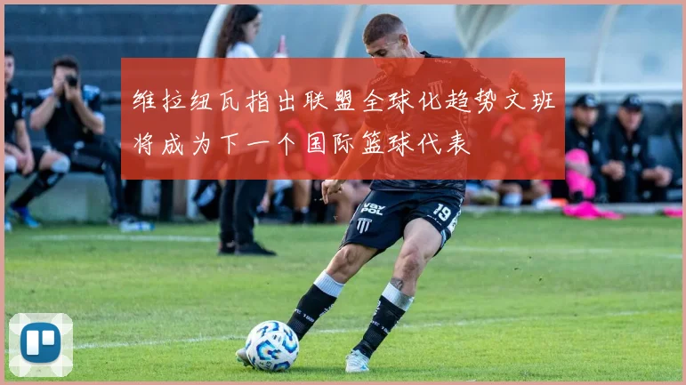 维拉纽瓦指出联盟全球化趋势文班将成为下一个国际篮球代表