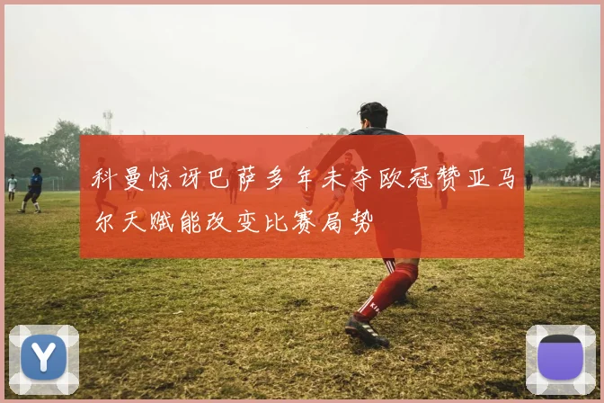 科曼惊讶巴萨多年未夺欧冠赞亚马尔天赋能改变比赛局势