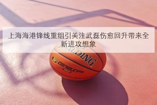 上海海港锋线重组引关注武磊伤愈回升带来全新进攻想象